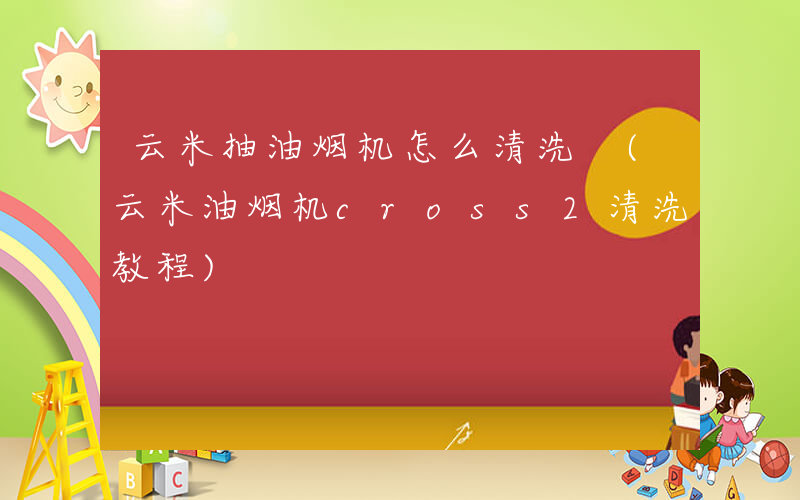 云米抽油烟机怎么清洗 (云米油烟机cross2清洗教程)